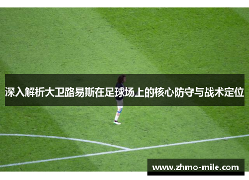 深入解析大卫路易斯在足球场上的核心防守与战术定位