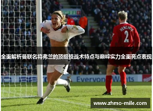 全面解析曼联名将弗兰的顶级技战术特点与巅峰实力全面亮点表现