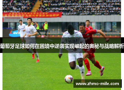 葡萄牙足球如何在困境中逆袭实现崛起的奥秘与战略解析