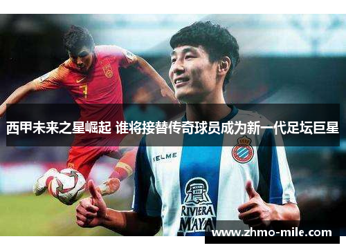 西甲未来之星崛起 谁将接替传奇球员成为新一代足坛巨星