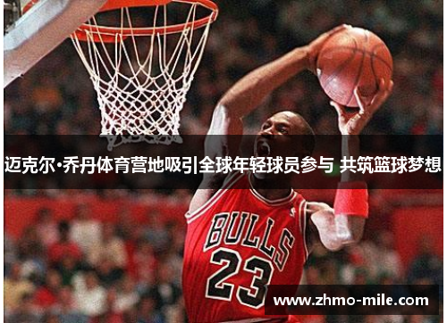 迈克尔·乔丹体育营地吸引全球年轻球员参与 共筑篮球梦想