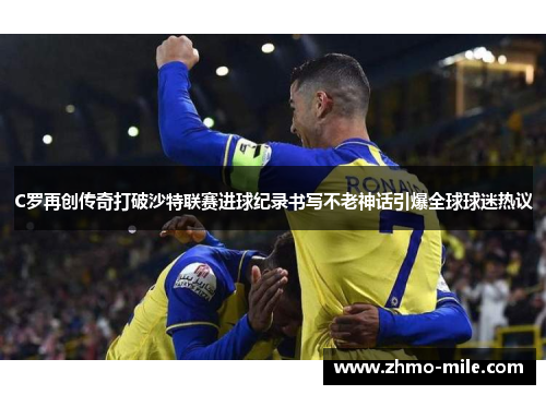 C罗再创传奇打破沙特联赛进球纪录书写不老神话引爆全球球迷热议 C罗再创传奇打破沙特联赛进球纪录书写不老神话引爆全球球迷热议