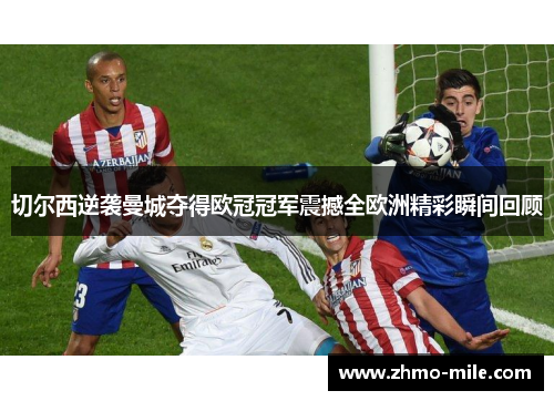切尔西逆袭曼城夺得欧冠冠军震撼全欧洲精彩瞬间回顾 切尔西逆袭曼城夺得欧冠冠军震撼全欧洲精彩瞬间回顾