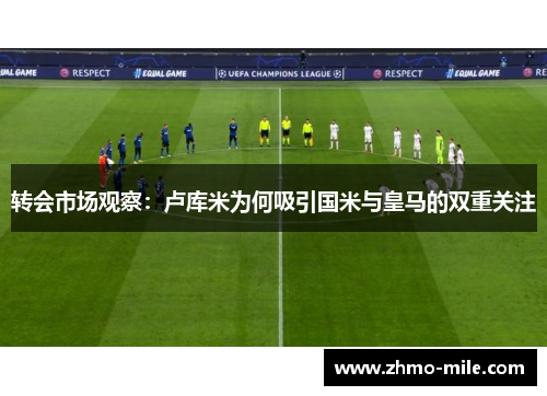 转会市场观察：卢库米为何吸引国米与皇马的双重关注