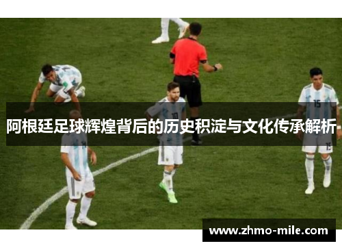 阿根廷足球辉煌背后的历史积淀与文化传承解析