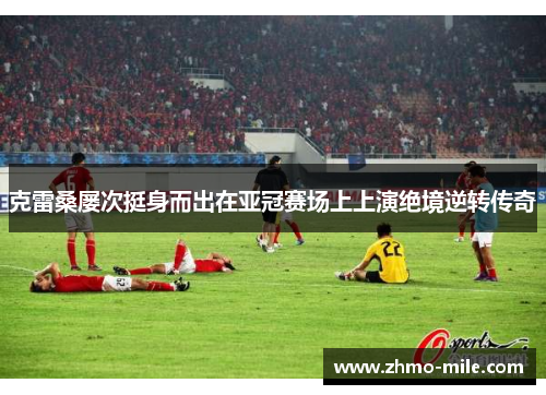 克雷桑屡次挺身而出在亚冠赛场上上演绝境逆转传奇